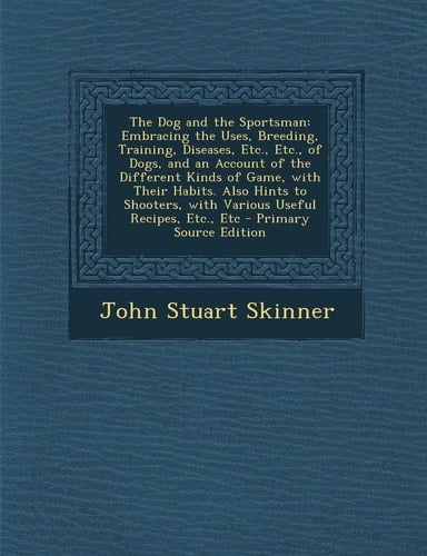 The Dog and the Sportsman: Embracing the Uses, Breeding, Training, Diseases, Etc., Etc., of Dogs, and an Account of the Different Kinds of Game, with ... Recipes, Etc., Etc - Primary Source Edition