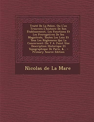 Le Traité de la Police, Ou L'on Trouvera L'Histoire de Son Établissement, Les Fonctions Et Les Prerogatives de Ses Magistrats, Toutes Les Loix Et Tous
