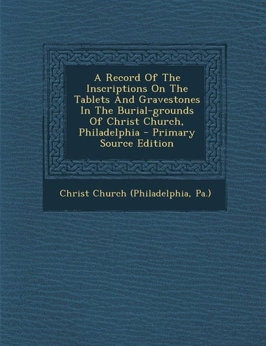 A Record of the Inscriptions on the Tablets and Gravestones in the Burial-Grounds of Christ Church, Philadelphia - Primary Source Edition