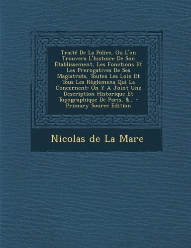 Le Traité de la Police, Ou L'on Trouvera L'Histoire de Son Établissement, Les Fonctions Et Les Prerogatives de Ses Magistrats, Toutes Les Loix Et Tous