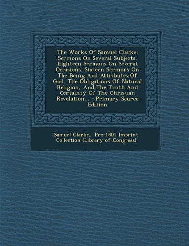 The Works of Samuel Clarke Sermons on Several Subjects. Eighteen Sermons on Several Occasions. Sixteen Sermons on the Being and Attributes of God, Th