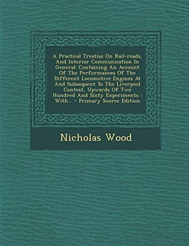 A Practical Treatise on Rail-Roads, and Interior Communication in General Containing an Account of the Performances of the Different Locomotive Engin