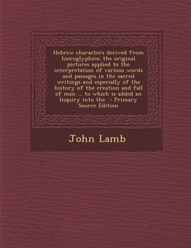 Hebrew Characters Derived from Hieroglyphics; the Original Pictures Applied to the Interpretation of Various Words and Passages in the Sacred Writings