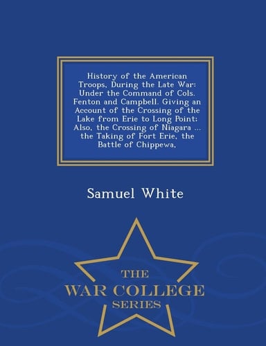 History of the American Troops, During the Late War Under the Command of Cols. Fenton and Campbell. Giving an Account of the Crossing of the Lake from Erie to Long Point; Also, the Crossing of Niagara ... the Taking of Fort Erie, the Battle of Chippewa, - War College Series