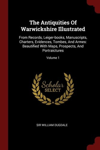 The Antiquities Of Warwickshire Illustrated From Records, Leiger-books, Manuscripts, Charters, Evidences, Tombes, And Armes: Beautified With Maps, Prospects, And Portraictures; Volume 1