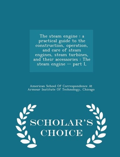 The Steam Engine A Practical Guide to the Construction, Operation, and Care of Steam Engines, Steam Turbines, and Their Accessories: The Steam Engine -- Part I, - Scholar's Choice Edition