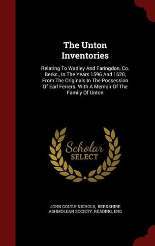 The Unton Inventories Relating To Wadley And Faringdon, Co. Berks., In The Years 1596 And 1620, From The Originals In The Possession Of Earl Ferrers. With A Memoir Of The Family Of Unton