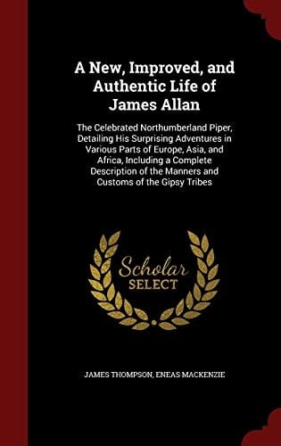 A New, Improved, and Authentic Life of James Allan The Celebrated Northumberland Piper, Detailing His Surprising Adventures in Various Parts of Europe, Asia, and Africa, Including a Complete Description of the Manners and Customs of the Gipsy Tribes