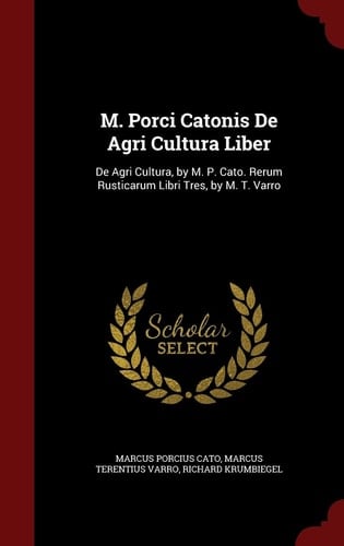 M. Porci Catonis de Agri Cultura Liber De Agri Cultura, by M. P. Cato. Rerum Rusticarum Libri Tres, by M. T. Varro