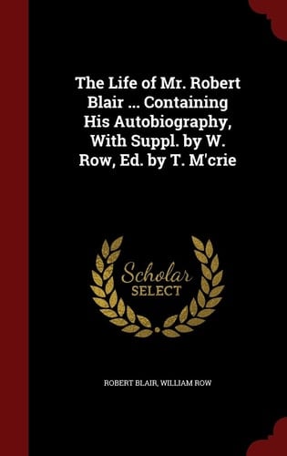 The Life of Mr. Robert Blair ... Containing His Autobiography, with Suppl. by W. Row, Ed. by T. M'Crie