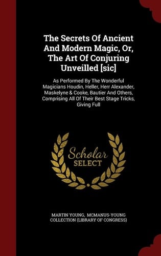 The Secrets Of Ancient And Modern Magic, Or, The Art Of Conjuring Unveilled [sic] As Performed By The Wonderful Magicians Houdin, Heller, Herr Alexander, Maskelyne & Cooke, Bautier And Others, Comprising All Of Their Best Stage Tricks, Giving Full