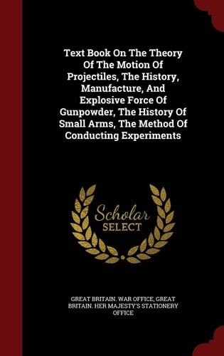 Text Book on the Theory of the Motion of Projectiles, the History, Manufacture, and Explosive Force of Gunpowder, the History of Small Arms, the Method of Conducting Experiments