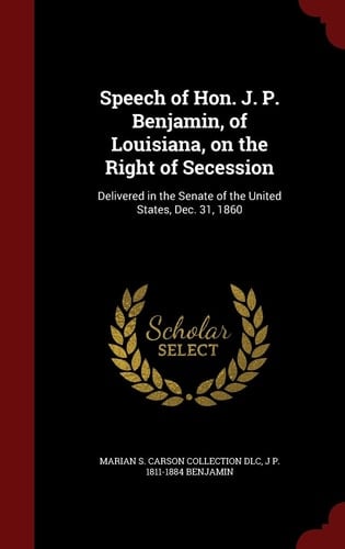 Speech of Hon. J. P. Benjamin, of Louisiana, on the Right of Secession Delivered in the Senate of the United States, Dec. 31, 1860