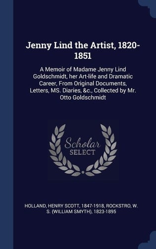 Jenny Lind the Artist, 1820-1851 A Memoir of Madame Jenny Lind Goldschmidt, Her Art-life and Dramatic Career, From Original Documents, Letters, MS. Diaries, &c., Collected by Mr. Otto Goldschmidt