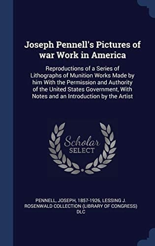 Joseph Pennell's Pictures of War Work in America Reproductions of a Series of Lithographs of Munition Works Made by Him With the Permission and Authority of the United States Government, With Notes and an Introduction by the Artist