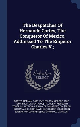 The Despatches Of Hernando Cortes, The Conqueror Of Mexico, Addressed To The Emperor Charles V.;