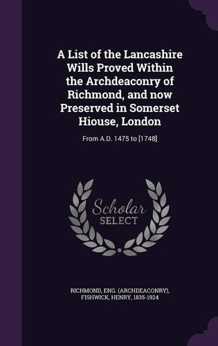 A List of the Lancashire Wills Proved Within the Archdeaconry of Richmond, and Now Preserved in Somerset Hiouse, London From A. D. 1475 To [1748]