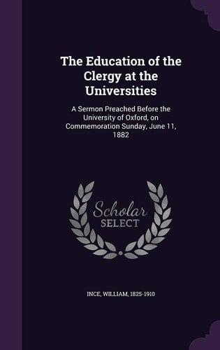The Education of the Clergy at the Universities A Sermon Preached Before the University of Oxford, on Commemoration Sunday, June 11, 1882