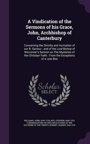 A Vindication of the Sermons of His Grace, John, Archbishop of Canterbury Concerning the Divinity and Incrnation of Our B. Saviour: and of the Lord Bishop of Worcester's Sermon on The Mysteries of the Christian Faith: From the Exceptions of a Late Boo
