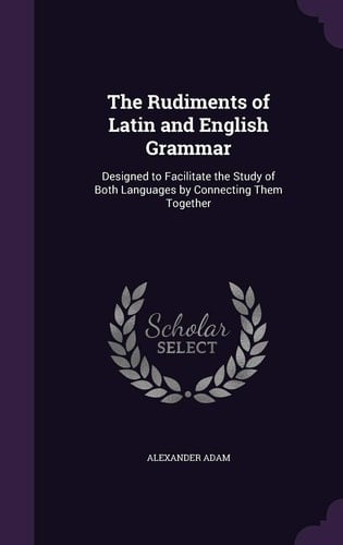 The Rudiments of Latin and English Grammar Designed to Facilitate the Study of Both Languages by Connecting Them Together
