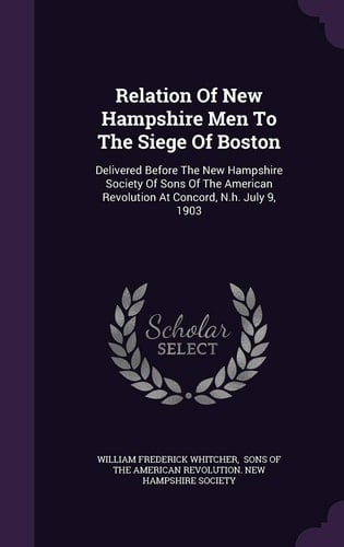 Relation of New Hampshire Men to the Siege of Boston Delivered Before the New Hampshire Society of Sons of the American Revolution at Concord, N.H. July 9, 1903