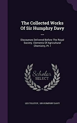 The Collected Works of Sir Humphry Davy ... Discourses Delivered Before the Royal Society. Elements of Agricultural Chemistry, PT. I