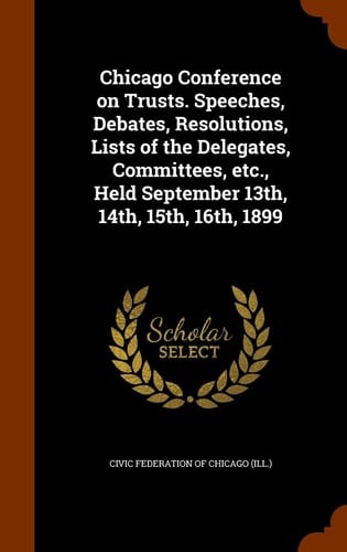 Chicago Conference on Trusts. Speeches, Debates, Resolutions, Lists of the Delegates, Committees, Etc. , Held September 13th, 14th, 15th, 16th 1899
