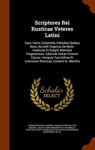 Scriptores Rei Rusticae Veteres Latini Cato, Varro, Columella, Palladius Quibus Nunc Accedit Vegetius De Mulo-medicina Et Gargilii Martialis Fragmentum: Adiectae Notae Virorum Clariss. Integrae Tum Editae Et Lexiconrei Rusticae, Curante Io. Matthia