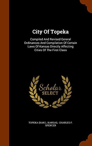 City of Topeka Compiled and Revised Gereral Ordinances and Compilation of Certain Laws of Kansas Directly Affecting Cities of the First Class