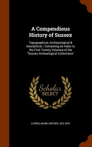 A Compendious History of Sussex Topographical, Archaeological & Anecdotical; Containing an Index to the First Twenty Volumes of the "Sussex Archaelogical Collections"