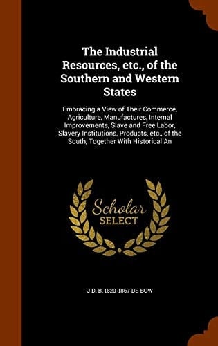 The Industrial Resources, Etc., of the Southern and Western States Embracing a View of Their Commerce, Agriculture, Manufactures, Internal Improvements, Slave and Free Labor, Slavery Institutions, Products, Etc., of the South, Together With Historical An