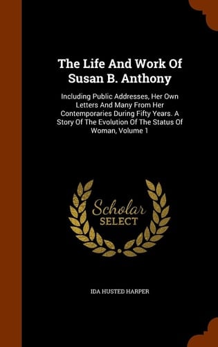 The Life And Work Of Susan B. Anthony Including Public Addresses, Her Own Letters And Many From Her Contemporaries During Fifty Years. A Story Of The Evolution Of The Status Of Woman, Volume 1