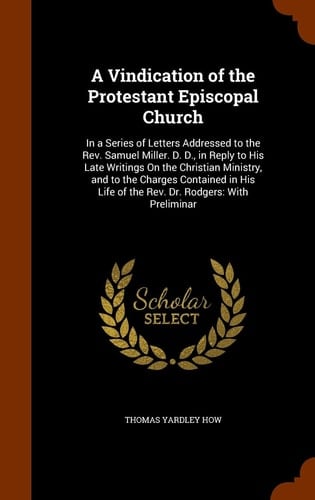 A Vindication of the Protestant Episcopal Church In a Series of Letters Addressed to the Rev. Samuel Miller. D. D., in Reply to His Late Writings On the Christian Ministry, and to the Charges Contained in His Life of the Rev. Dr. Rodgers: With Preliminar