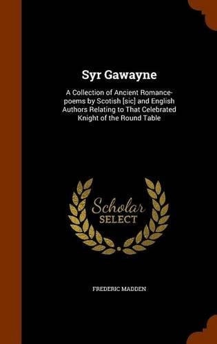 Syr Gawayne A Collection of Ancient Romance-Poems by Scotish [Sic] and English Authors Relating to That Celebrated Knight of the Round Table