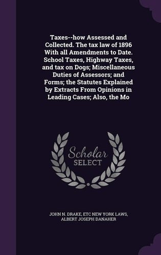 Taxes--How Assessed and Collected. the Tax Law of 1896 with All Amendments to Date. School Taxes, Highway Taxes, and Tax on Dogs; Miscellaneous Duties of Assessors; And Forms; The Statutes Explained by Extracts from Opinions in Leading Cases; Also, the Mo