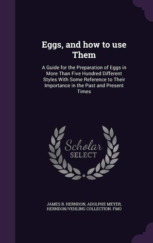 Eggs, and How to Use Them A Guide for the Preparation of Eggs in More Than Five Hundred Different Styles with Some Reference to Their Importance in the Past and Present Times