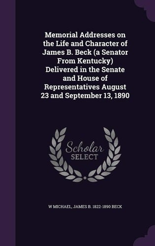 Memorial Addresses on the Life and Character of James B. Beck (a Senator From Kentucky) Delivered in the Senate and House of Representatives August 23 and September 13, 1890