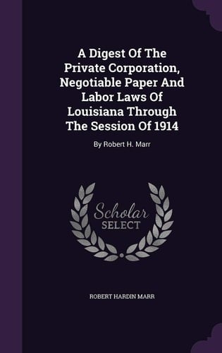 A Digest Of The Private Corporation, Negotiable Paper And Labor Laws Of Louisiana Through The Session Of 1914 By Robert H. Marr