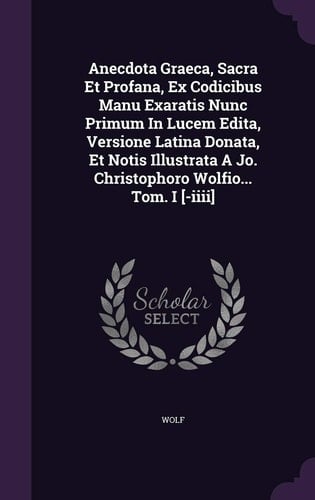 Anecdota Graeca, Sacra Et Profana, Ex Codicibus Manu Exaratis Nunc Primum In Lucem Edita, Versione Latina Donata, Et Notis Illustrata A Jo. Christophoro Wolfio... Tom. I [-iiii]