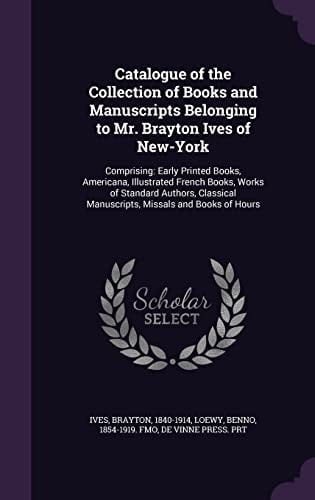 Catalogue of the Collection of Books and Manuscripts Belonging to Mr. Brayton Ives of New-York Comprising: Early Printed Books, Americana, Illustrated French Books, Works of Standard Authors, Classical Manuscripts, Missals and Books of Hours