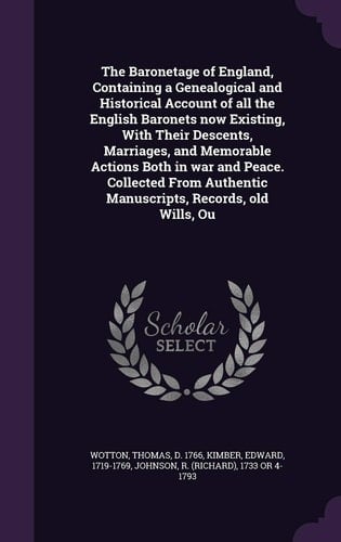 The Baronetage of England, Containing a Genealogical and Historical Account of All the English Baronets Now Existing, With Their Descents, Marriages, and Memorable Actions Both in War and Peace. Collected From Authentic Manuscripts, Records, Old Wills, Ou