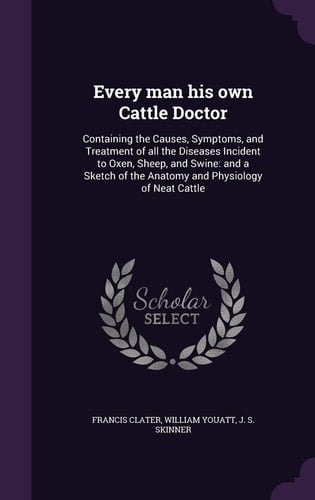 Every Man His Own Cattle Doctor Containing the Causes, Symptoms, and Treatment of All the Diseases Incident to Oxen, Sheep, and Swine: And a Sketch of the Anatomy and Physiology of Neat Cattle