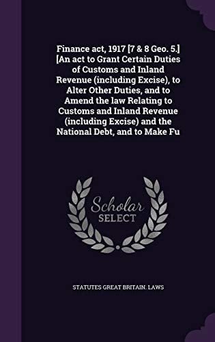 Finance Act, 1917 [7 & 8 Geo. 5.] [An Act to Grant Certain Duties of Customs and Inland Revenue (including Excise), to Alter Other Duties, and to Amend the Law Relating to Customs and Inland Revenue (including Excise) and the National Debt, and to Make Fu