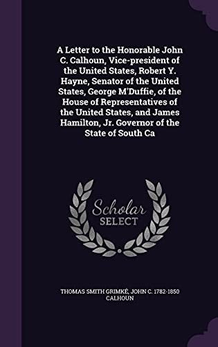 A Letter to the Honorable John C. Calhoun, Vice-president of the United States, Robert Y. Hayne, Senator of the United States, George M'Duffie, of the House of Representatives of the United States, and James Hamilton, Jr. Governor of the State of South Ca