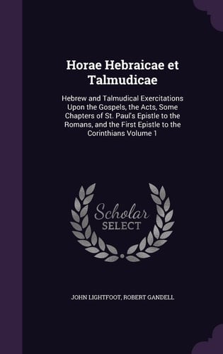 Horae Hebraicae Et Talmudicae Hebrew and Talmudical Exercitations Upon the Gospels, the Acts, Some Chapters of St. Paul's Epistle to the Romans, and the First Epistle to the Corinthians Volume 1