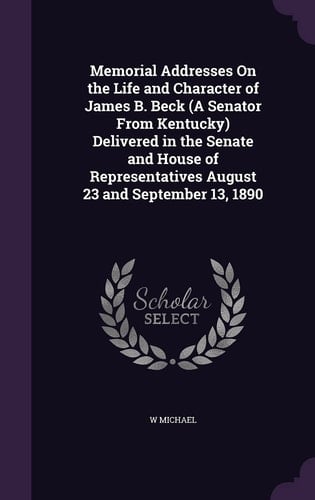 Memorial Addresses On the Life and Character of James B. Beck (A Senator From Kentucky) Delivered in the Senate and House of Representatives August 23 and September 13, 1890