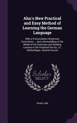 Ahn's New Practical and Easy Method of Learning the German Language With a Pronunciation Numerous Corrections ... and a Remodelling of the Whole of the Exercises and Reading Lessons in the Practical Part by J. C. Oehlschlager. Second Course