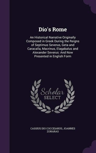 Dio's Rome An Historical Narrative Originally Composed in Greek During the Reigns of Septimus Severus, Geta and Caracalla, Macrinus, Elagabalus and Alexander Severus: And Now Presented in English Form