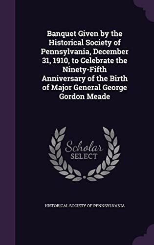 Banquet Given by the Historical Society of Pennsylvania, December 31, 1910, to Celebrate the Ninety-Fifth Anniversary of the Birth of Major General George Gordon Meade
