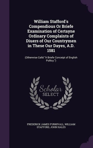 William Stafford's Compendious Or Briefe Examination of Certayne Ordinary Complaints of Diuers of Our Countrymen in These Our Dayes, A. D. 1581 (Otherwise Calld a Briefe Conceipt of English Pollicy. )